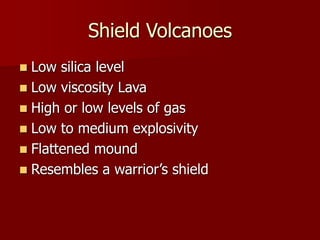 Shield Volcanoes
 Low silica level
 Low viscosity Lava
 High or low levels of gas
 Low to medium explosivity
 Flattened mound
 Resembles a warrior’s shield
 