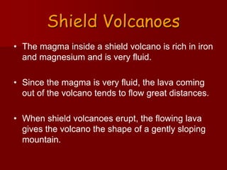 Shield Volcanoes
• The magma inside a shield volcano is rich in iron
and magnesium and is very fluid.
• Since the magma is very fluid, the lava coming
out of the volcano tends to flow great distances.
• When shield volcanoes erupt, the flowing lava
gives the volcano the shape of a gently sloping
mountain.
 