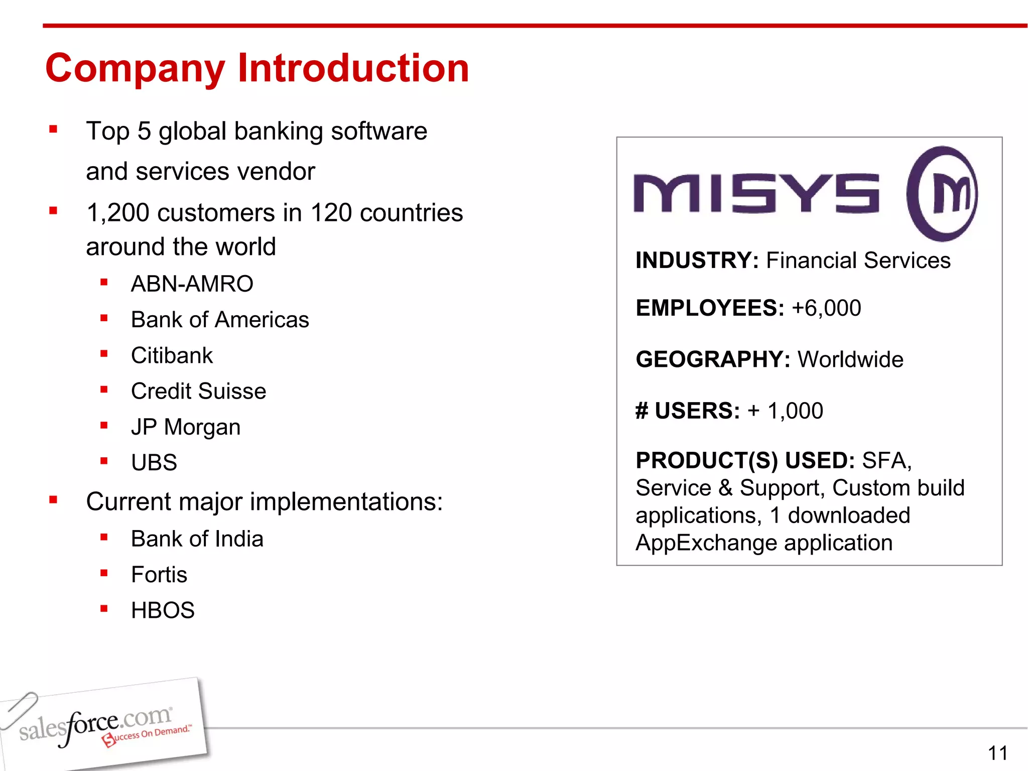 Company Introduction Top 5 global banking software and services vendor   1,200 customers in 120 countries around the world ABN-AMRO Bank of Americas Citibank Credit Suisse JP Morgan UBS Current major implementations:  Bank of India Fortis HBOS INDUSTRY:  Financial Services EMPLOYEES:  +6,000 GEOGRAPHY:  Worldwide PRODUCT(S) USED:  SFA, Service & Support, Custom build applications, 1 downloaded AppExchange application # USERS:  + 1,000 
