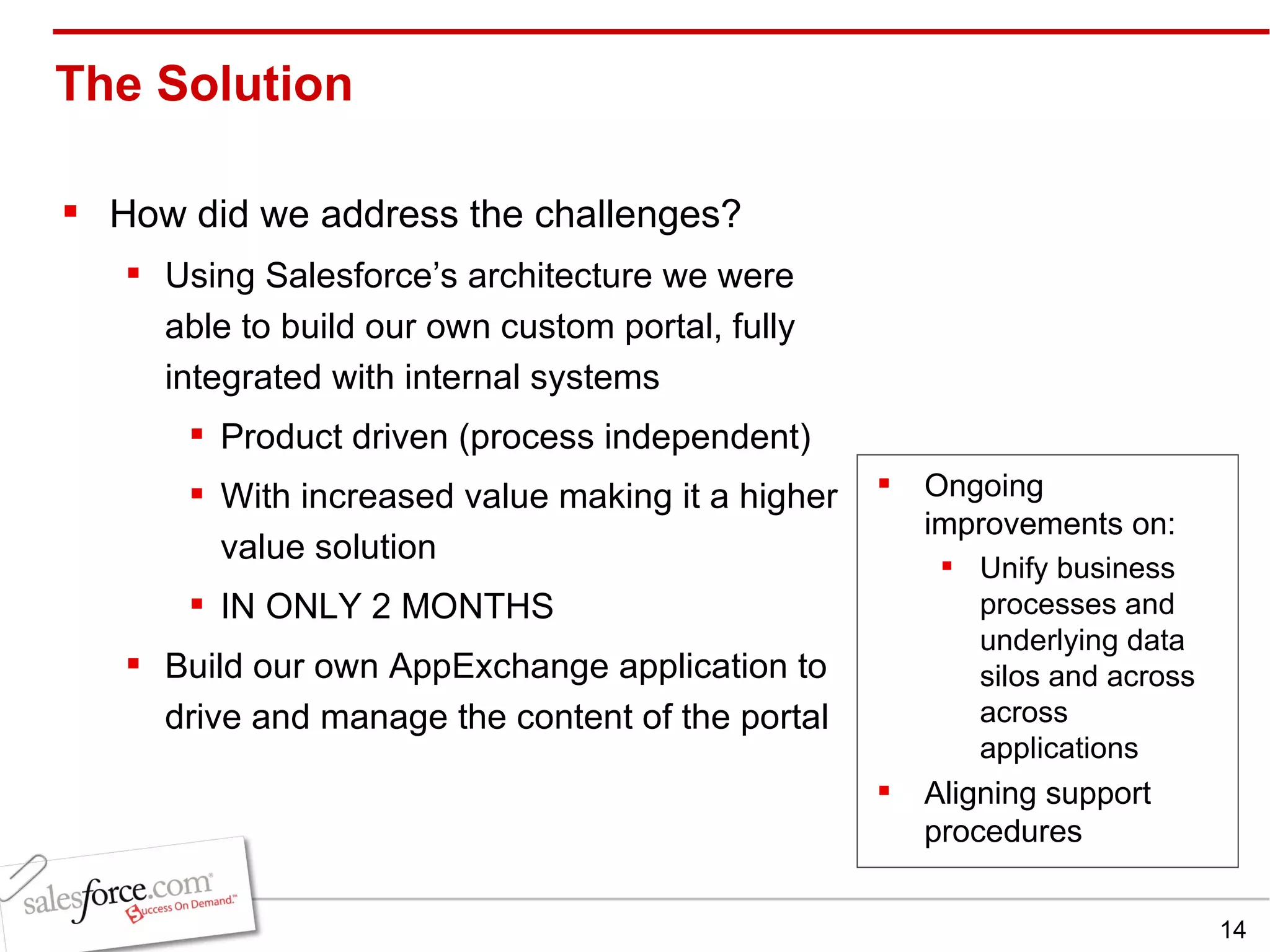 The Solution  How did we address the challenges? Using Salesforce’s architecture we were able to build our own custom portal, fully integrated with internal systems Product driven (process independent) With increased value making it a higher value solution IN ONLY 2 MONTHS Build our own AppExchange application to drive and manage the content of the portal  Ongoing improvements on: Unify business processes and underlying data silos and across across applications Aligning support procedures 