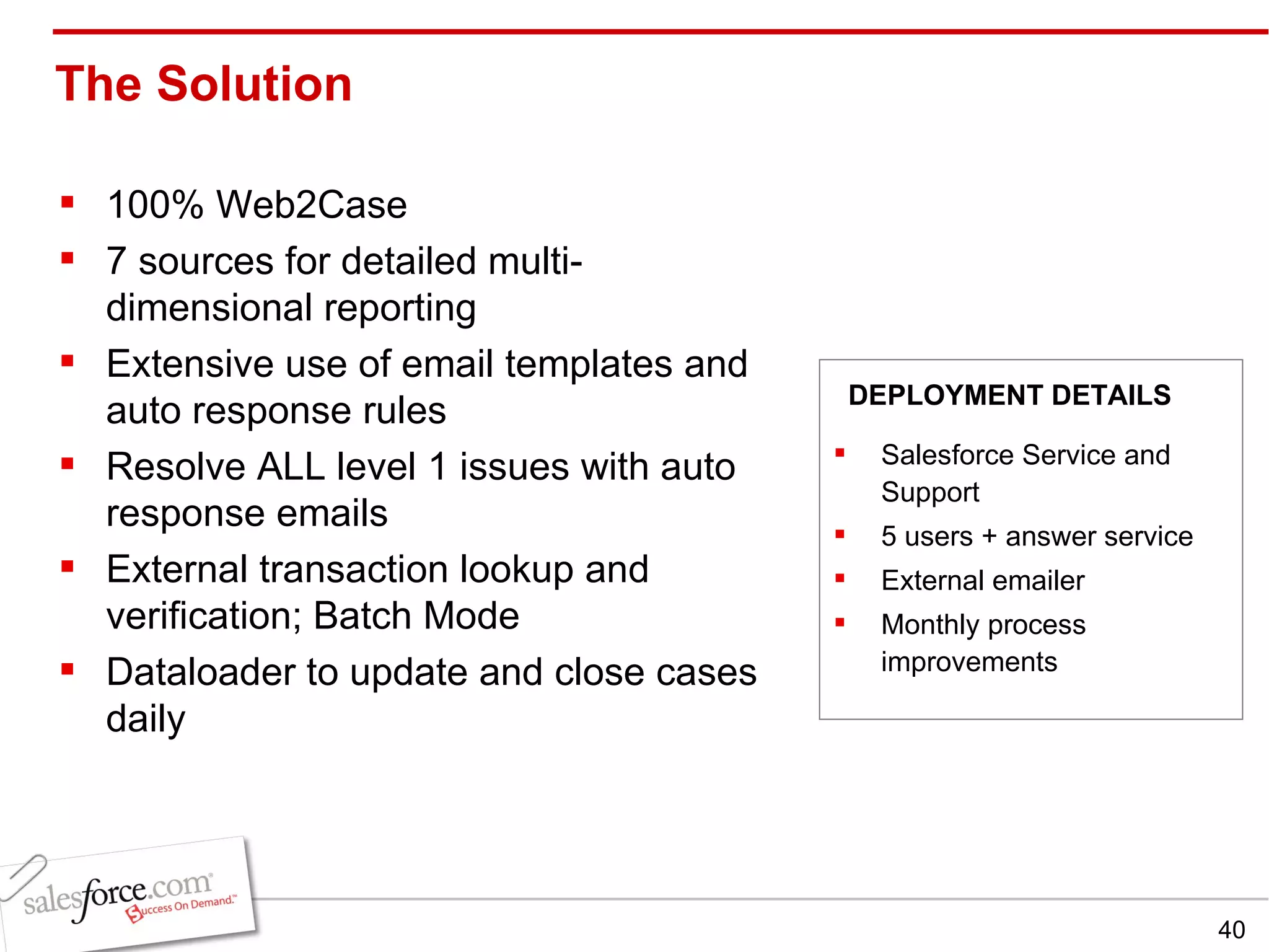The Solution  100% Web2Case 7 sources for detailed multi-dimensional reporting Extensive use of email templates and auto response rules Resolve ALL level 1 issues with auto response emails External transaction lookup and verification; Batch Mode Dataloader to update and close cases daily Salesforce Service and Support 5 users + answer service External emailer Monthly process improvements DEPLOYMENT DETAILS 