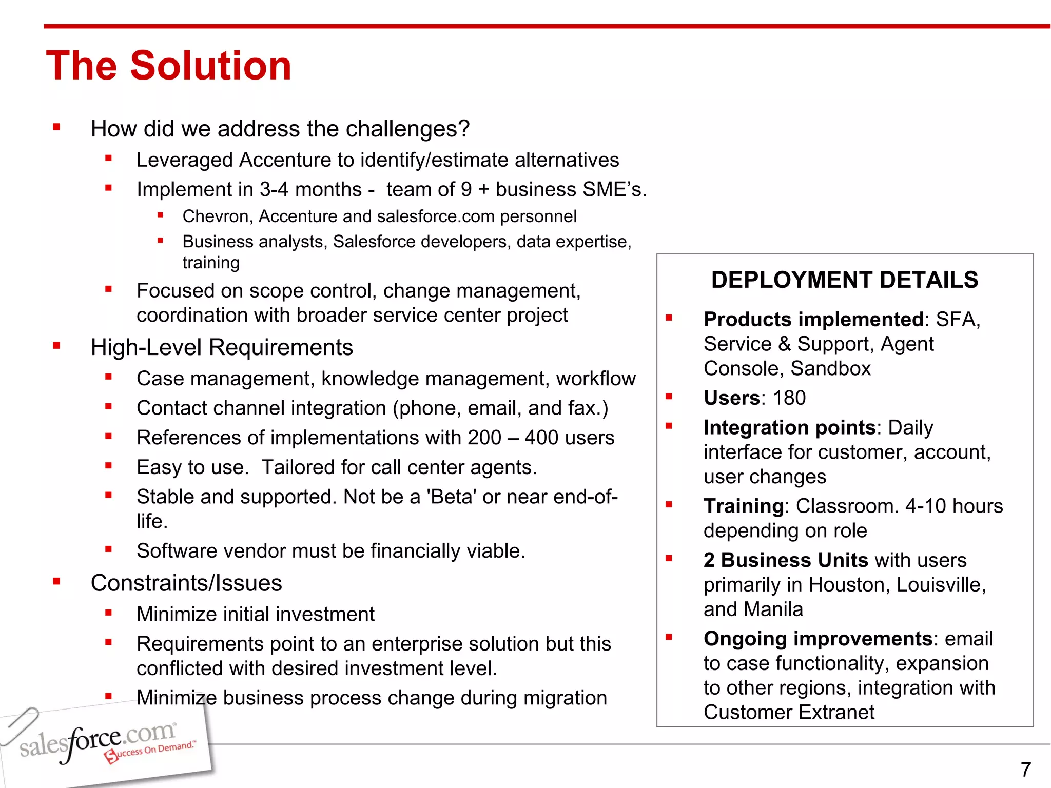 The Solution  How did we address the challenges? Leveraged Accenture to identify/estimate alternatives Implement in 3-4 months -  team of 9 + business SME’s. Chevron, Accenture and salesforce.com personnel Business analysts, Salesforce developers, data expertise, training Focused on scope control, change management, coordination with broader service center project High-Level Requirements Case management, knowledge management, workflow Contact channel integration (phone, email, and fax.) References of implementations with 200 – 400 users Easy to use.  Tailored for call center agents. Stable and supported. Not be a 'Beta' or near end-of-life. Software vendor must be financially viable.  Constraints/Issues Minimize initial investment Requirements point to an enterprise solution but this conflicted with desired investment level. Minimize business process change during migration Products implemented : SFA, Service & Support, Agent Console, Sandbox Users : 180 Integration points : Daily interface for customer, account, user changes Training : Classroom. 4-10 hours depending on role 2 Business Units  with users primarily in Houston, Louisville, and Manila Ongoing improvements : email to case functionality, expansion to other regions, integration with Customer Extranet DEPLOYMENT DETAILS 