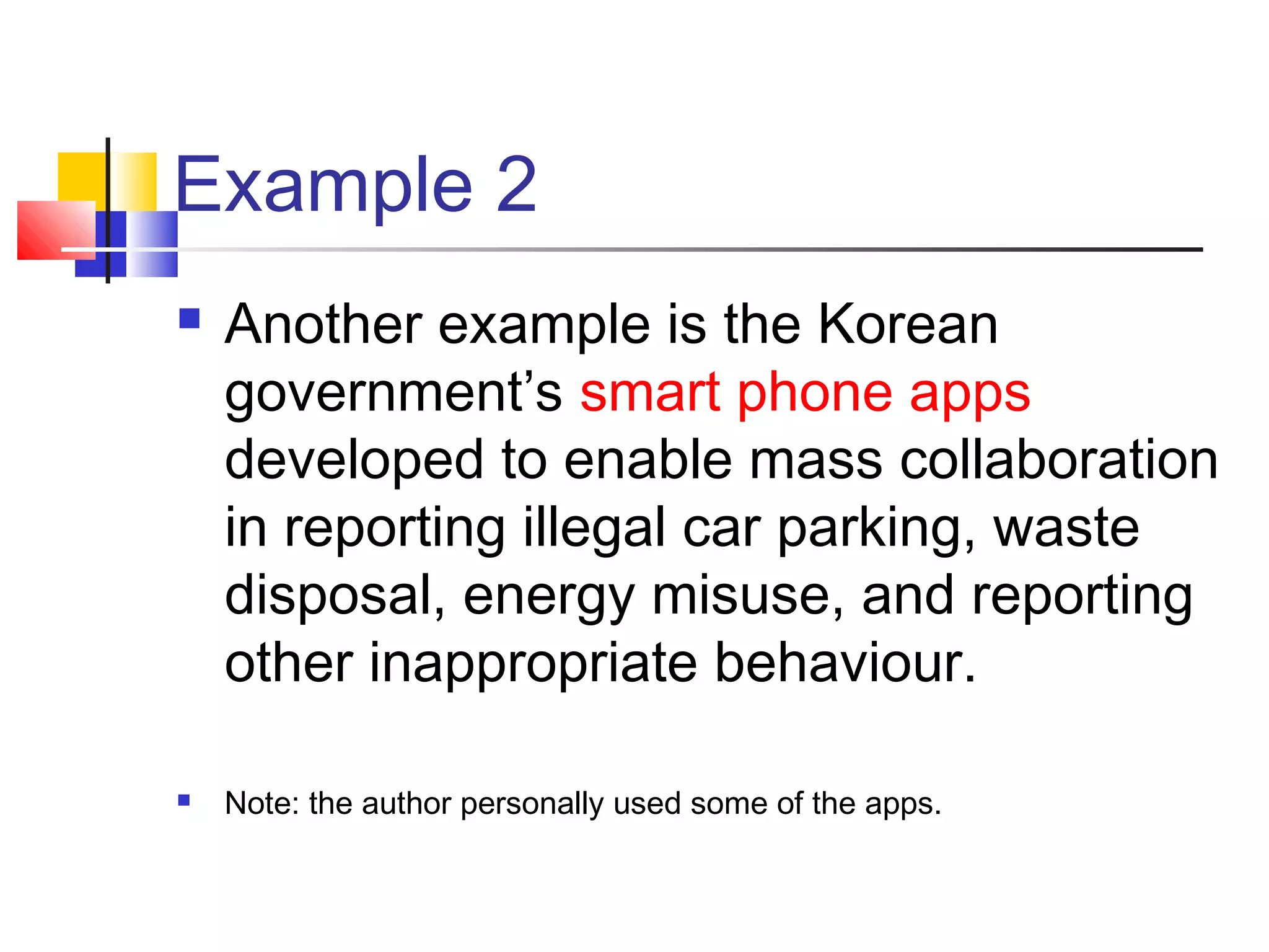 Example 2
   Another example is the Korean
    government’s smart phone apps
    developed to enable mass collaboration
    in reporting illegal car parking, waste
    disposal, energy misuse, and reporting
    other inappropriate behaviour.

   Note: the author personally used some of the apps.
 