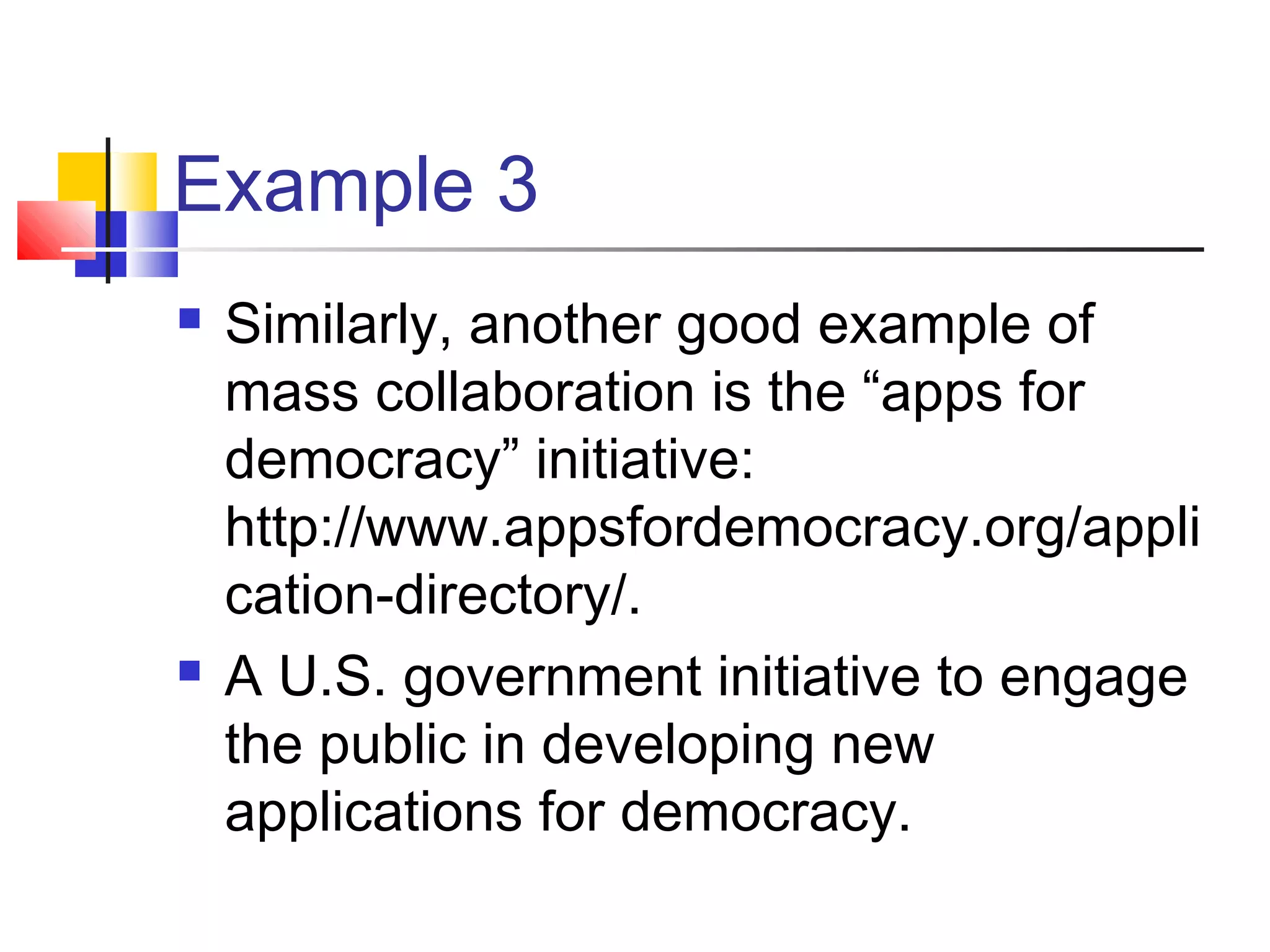 Example 3
   Similarly, another good example of
    mass collaboration is the “apps for
    democracy” initiative:
    http://www.appsfordemocracy.org/appli
    cation-directory/.
   A U.S. government initiative to engage
    the public in developing new
    applications for democracy.
 