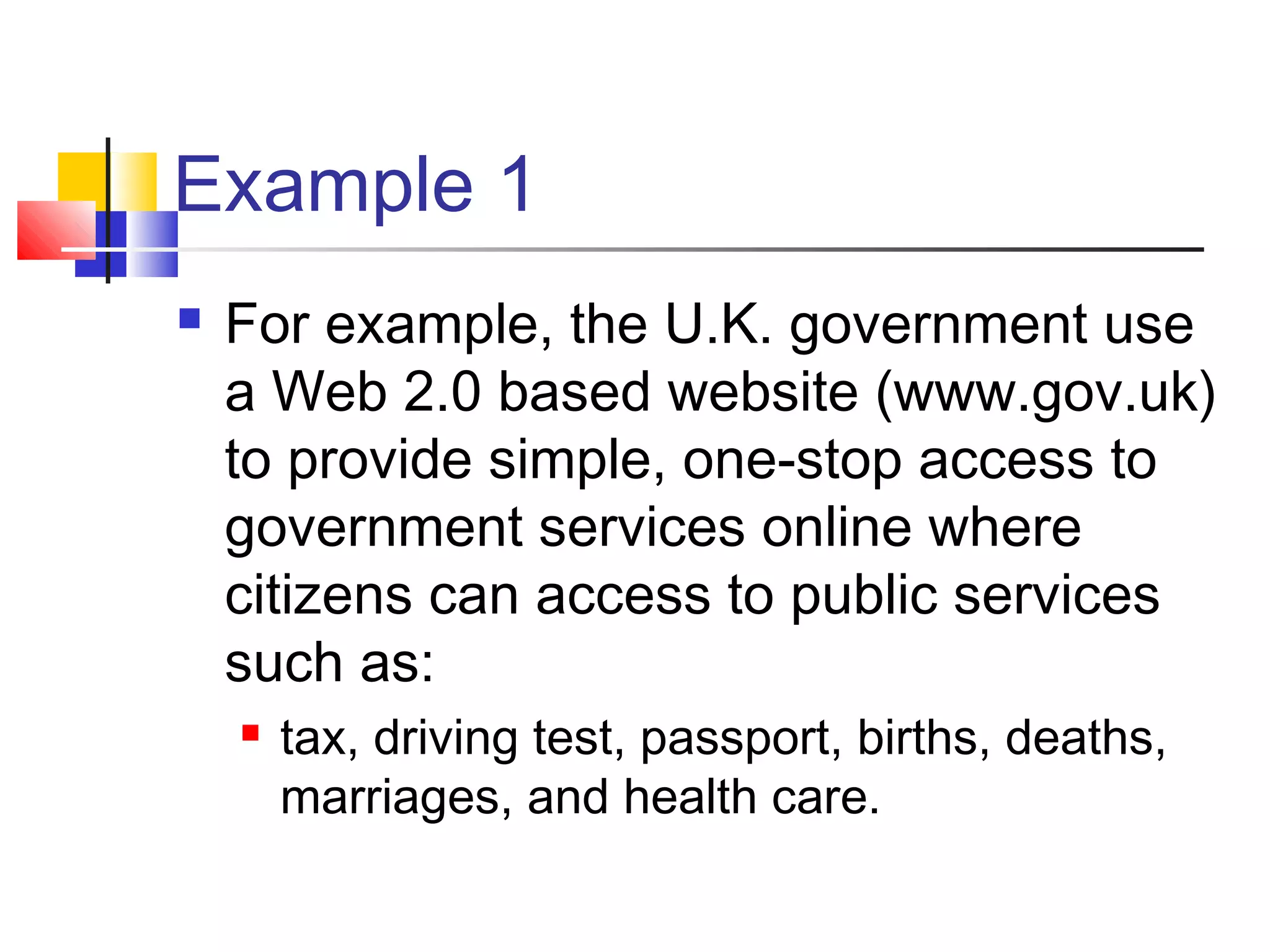 Example 1
   For example, the U.K. government use
    a Web 2.0 based website (www.gov.uk)
    to provide simple, one-stop access to
    government services online where
    citizens can access to public services
    such as:
       tax, driving test, passport, births, deaths,
        marriages, and health care.
 
