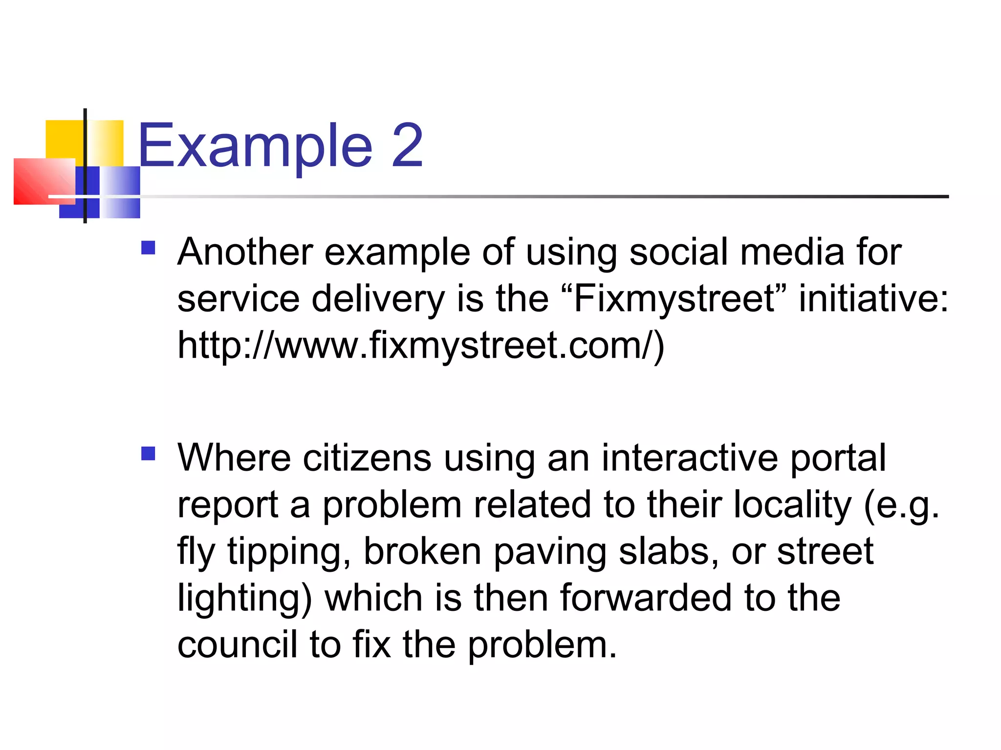 Example 2
   Another example of using social media for
    service delivery is the “Fixmystreet” initiative:
    http://www.fixmystreet.com/)

   Where citizens using an interactive portal
    report a problem related to their locality (e.g.
    fly tipping, broken paving slabs, or street
    lighting) which is then forwarded to the
    council to fix the problem.
 