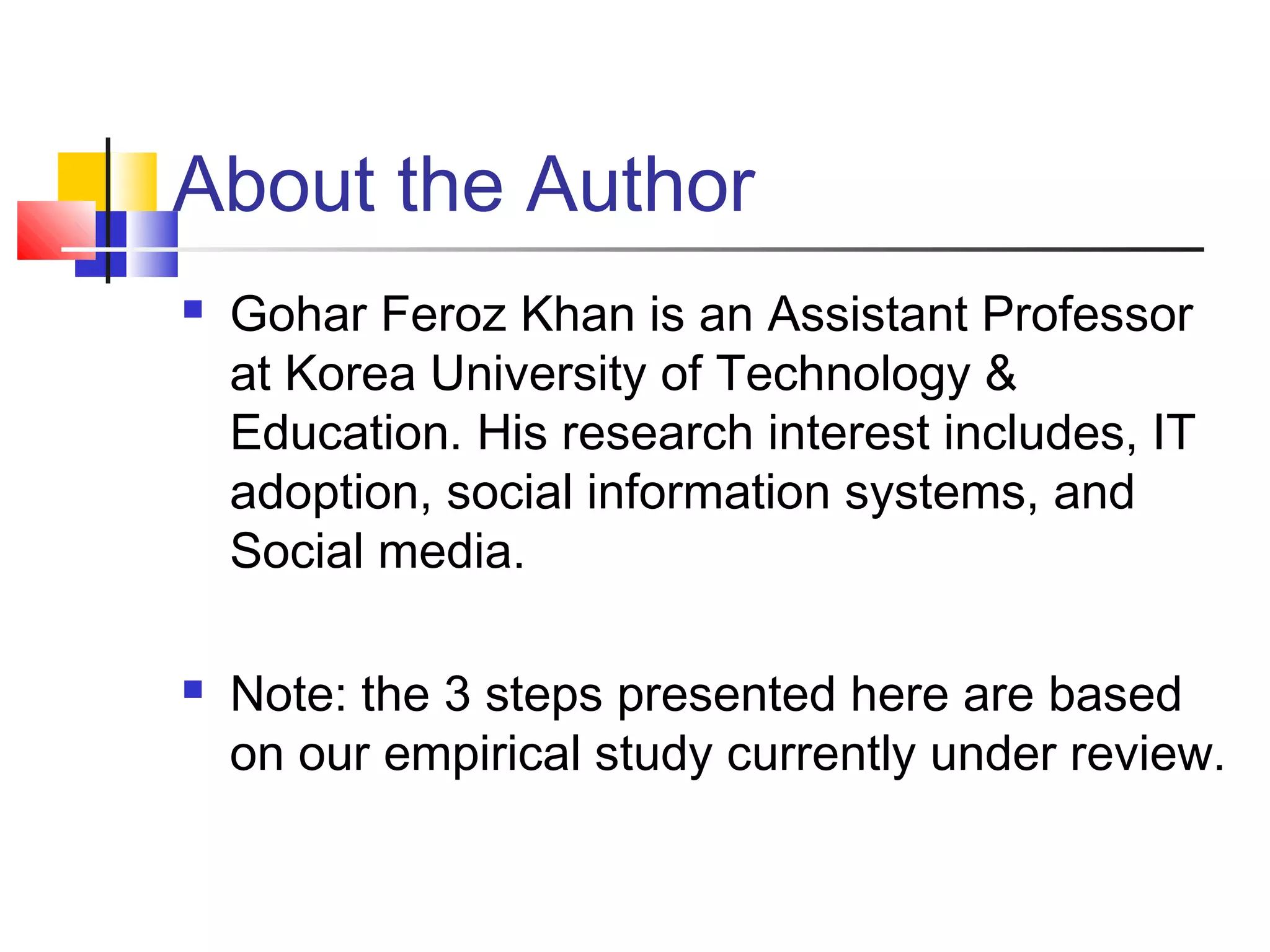 About the Author
   Gohar Feroz Khan is an Assistant Professor
    at Korea University of Technology &
    Education. His research interest includes, IT
    adoption, social information systems, and
    Social media.

   Note: the 3 steps presented here are based
    on our empirical study currently under review.
 