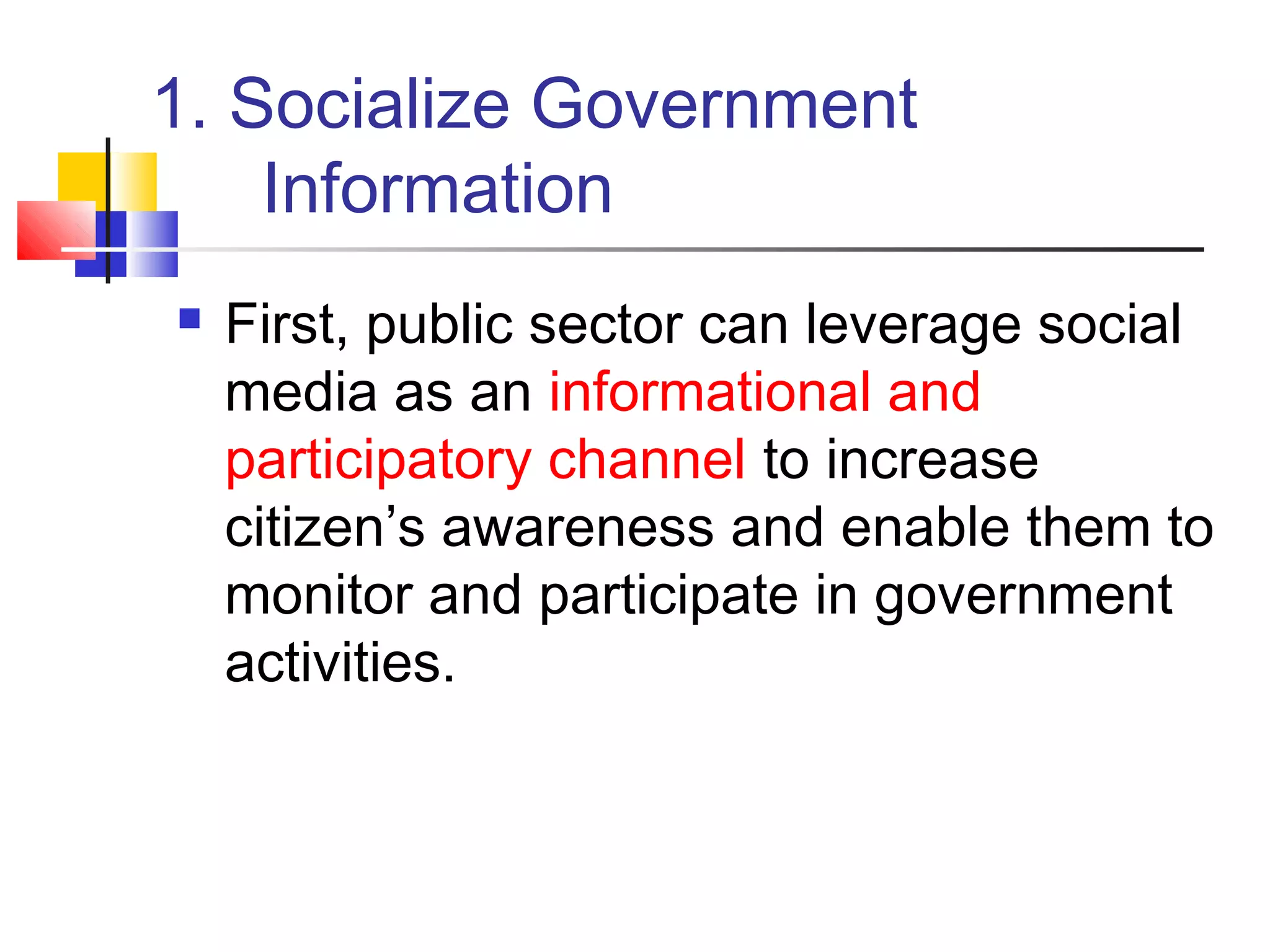 1. Socialize Government
    Information
   First, public sector can leverage social
    media as an informational and
    participatory channel to increase
    citizen’s awareness and enable them to
    monitor and participate in government
    activities.
 