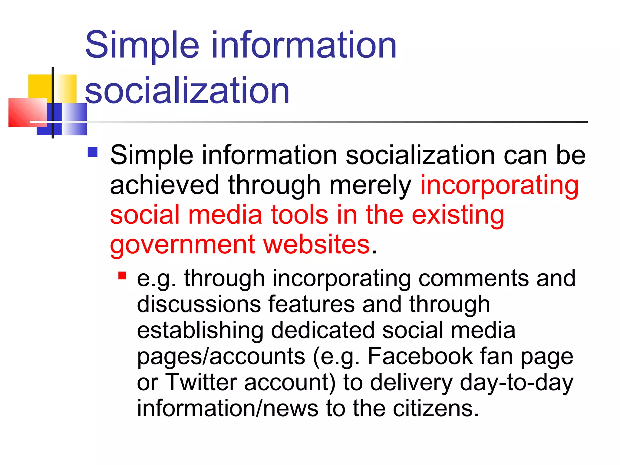 Simple information
socialization
   Simple information socialization can be
    achieved through merely incorporating
    social media tools in the existing
    government websites.
       e.g. through incorporating comments and
        discussions features and through
        establishing dedicated social media
        pages/accounts (e.g. Facebook fan page
        or Twitter account) to delivery day-to-day
        information/news to the citizens.
 