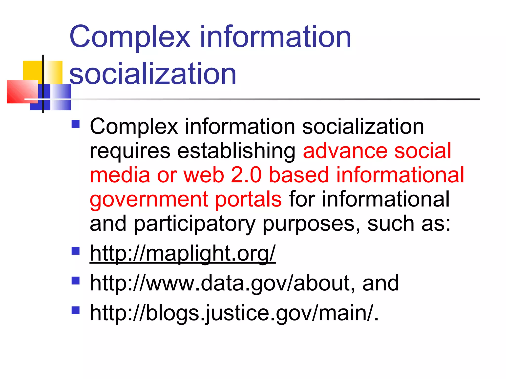 Complex information
socialization
   Complex information socialization
    requires establishing advance social
    media or web 2.0 based informational
    government portals for informational
    and participatory purposes, such as:
   http://maplight.org/
   http://www.data.gov/about, and
   http://blogs.justice.gov/main/.
 