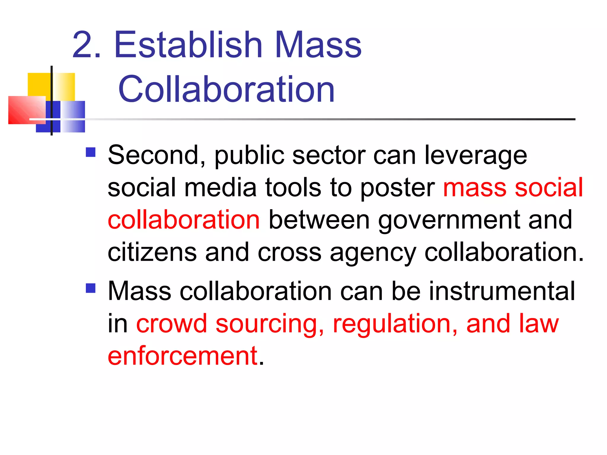 2. Establish Mass
   Collaboration
   Second, public sector can leverage
    social media tools to poster mass social
    collaboration between government and
    citizens and cross agency collaboration.
   Mass collaboration can be instrumental
    in crowd sourcing, regulation, and law
    enforcement.
 