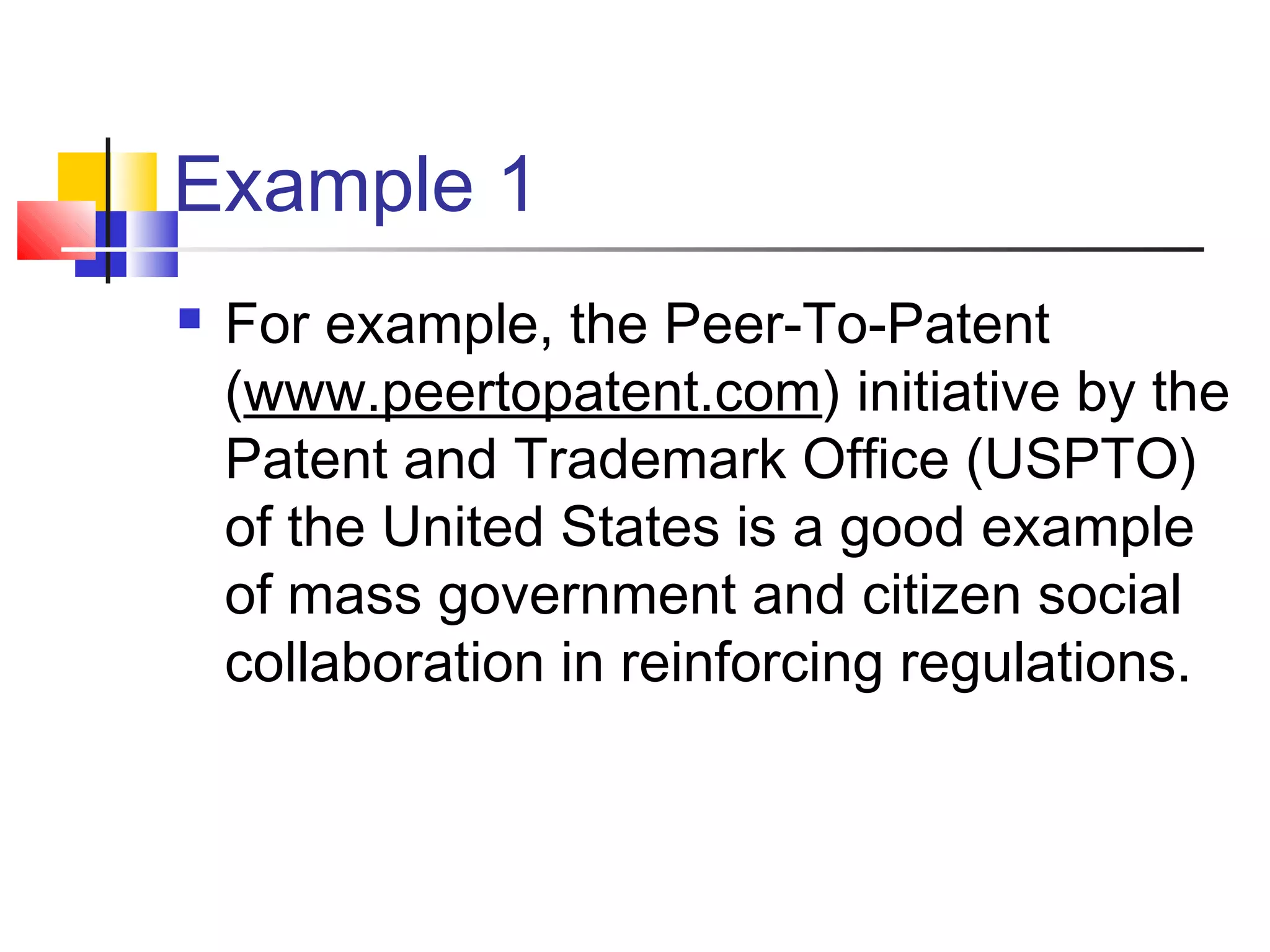 Example 1
   For example, the Peer-To-Patent
    (www.peertopatent.com) initiative by the
    Patent and Trademark Office (USPTO)
    of the United States is a good example
    of mass government and citizen social
    collaboration in reinforcing regulations.
 