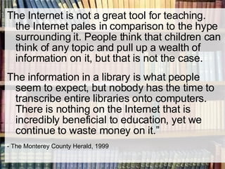 The Internet is not a great tool for teaching. the Internet pales in comparison to the hype surrounding it. People think that children can think of any topic and pull up a wealth of information on it, but that is not the case. The information in a library is what people seem to expect, but nobody has the time to transcribe entire libraries onto computers. There is nothing on the Internet that is incredibly beneficial to education, yet we continue to waste money on it.” - The Monterey County Herald, 1999 