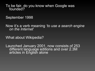 To be fair, do you know when Google was founded? September 1998 Now it’s a verb meaning  ‘to use a search engine on the Internet ’ What about Wikipedia? Launched January 2001, now consists of 253 different language editions and over 2.3M articles in English alone 