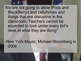 We are not going to allow iPods and BlackBerrys and cellphones and things that are disruptive in the classroom. Teachers cannot be expected to look under every kid’s desk at what they are doing” -New York Mayor, Michael Bloomberg in 2006 
