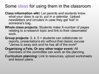 Some  ideas  for using them in the classroom  Class information wiki:  Let parents and students know what your class is up to, put in a calendar. Upload newsletters and circulars in case they get 'lost' in someone's bag. Whole class projects:  Students make X-number of pages relating to a research topic and link to their classmates' work. Group projects:  3, 4, 5 + students can collaborate on reports, presentations etc without that classic excuse "James is away sick and he has all of the work!“ Organising a Fete, Or any other major event:  All members of the committee can work on the planning. Curriculum planning:  Link to resources, upload worksheets and lesson plans. 