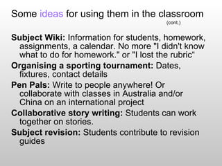 Some  ideas  for using them in the classroom (cont.) Subject Wiki:  Information for students, homework, assignments, a calendar. No more "I didn't know what to do for homework." or "I lost the rubric“ Organising a sporting tournament:  Dates, fixtures, contact details Pen Pals:  Write to people anywhere! Or collaborate with classes in Australia and/or China on an international project  Collaborative story writing:  Students can work together on stories. Subject revision:  Students contribute to revision guides 