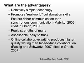 What are the advantages?  Relatively simple technology Promotes "real-world" collaboration skills Fosters richer communication than synchronous communication (Mabrito, 2006 cited in Orech, 2007) Pools strengths of many Assessable, easy to track Online collaborative writing produces higher quality writing than face-to-face collaboration (Passig and Schwartz, 2007 cited in Orech, 2007) (list modified from Orech, 2007) 