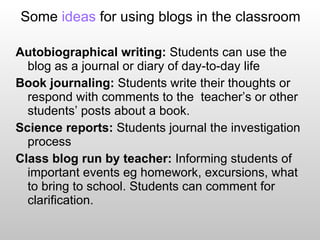 Some  ideas  for using blogs in the classroom Autobiographical writing:  Students can use the blog as a journal or diary of day-to-day life Book journaling:  Students write their thoughts or respond with comments to the  teacher’s or other students’ posts about a book. Science reports:  Students journal the investigation process Class blog run by teacher:  Informing students of important events eg homework, excursions, what to bring to school. Students can comment for clarification. 