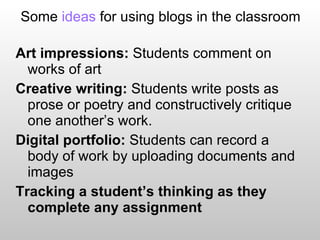 Some  ideas  for using blogs in the classroom Art impressions:  Students comment on works of art Creative writing:  Students write posts as prose or poetry and constructively critique one another’s work. Digital portfolio:  Students can record a body of work by uploading documents and images Tracking a student’s thinking as they complete any assignment 