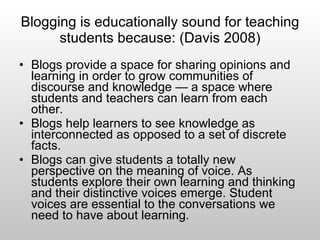 Blogging is educationally sound for teaching students because: (Davis 2008) Blogs provide a space for sharing opinions and learning in order to grow communities of discourse and knowledge — a space where students and teachers can learn from each other.  Blogs help learners to see knowledge as interconnected as opposed to a set of discrete facts.  Blogs can give students a totally new perspective on the meaning of voice. As students explore their own learning and thinking and their distinctive voices emerge. Student voices are essential to the conversations we need to have about learning. 