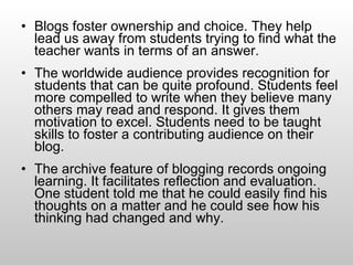 Blogs foster ownership and choice. They help lead us away from students trying to find what the teacher wants in terms of an answer.  The worldwide audience provides recognition for students that can be quite profound. Students feel more compelled to write when they believe many others may read and respond. It gives them motivation to excel. Students need to be taught skills to foster a contributing audience on their blog. The archive feature of blogging records ongoing learning. It facilitates reflection and evaluation. One student told me that he could easily find his thoughts on a matter and he could see how his thinking had changed and why.  