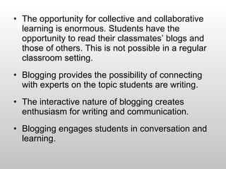 The opportunity for collective and collaborative learning is enormous. Students have the opportunity to read their classmates’ blogs and those of others. This is not possible in a regular classroom setting.  Blogging provides the possibility of connecting with experts on the topic students are writing. The interactive nature of blogging creates enthusiasm for writing and communication.  Blogging engages students in conversation and learning.  