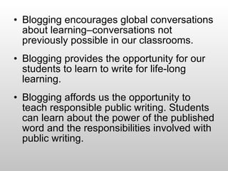 Blogging encourages global conversations about learning–conversations not previously possible in our classrooms. Blogging provides the opportunity for our students to learn to write for life-long learning. Blogging affords us the opportunity to teach responsible public writing. Students can learn about the power of the published word and the responsibilities involved with public writing.  