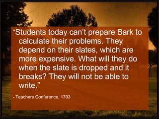 “ Students today can’t prepare Bark to calculate their problems. They depend on their slates, which are more expensive. What will they do when the slate is dropped and it breaks? They will not be able to write.” - Teachers Conference, 1703 