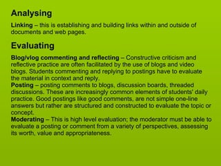 Analysing Linking  – this is establishing and building links within and outside of documents and web pages.  Evaluating Blog/vlog commenting and reflecting  – Constructive criticism and reflective practice are often facilitated by the use of blogs and video blogs. Students commenting and replying to postings have to evaluate the material in context and reply.  Posting  – posting comments to blogs, discussion boards, threaded discussions. These are increasingly common elements of students' daily practice. Good postings like good comments, are not simple one-line answers but rather are structured and constructed to evaluate the topic or concept.  Moderating  – This is high level evaluation; the moderator must be able to evaluate a posting or comment from a variety of perspectives, assessing its worth, value and appropriateness.  