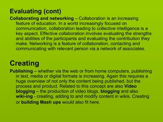 Evaluating (cont)  Collaborating and networking  – Collaboration is an increasing feature of education. In a world increasingly focused on communication, collaboration leading to collective intelligence is a key aspect. Effective collaboration involves evaluating the strengths and abilities of the participants and evaluating the contribution they make. Networking is a feature of collaboration, contacting and communicating with relevant person via a network of associates.  Creating Publishing  – whether via the web or from home computers, publishing in text, media or digital formats is increasing. Again this requires a huge overview of not only the content being published, but the process and product. Related to this concept are also  Video blogging  – the production of video blogs,  blogging  and also  wiki-ing  - creating, adding to and modify content in wikis. Creating or  building Mash ups  would also fit here.   
