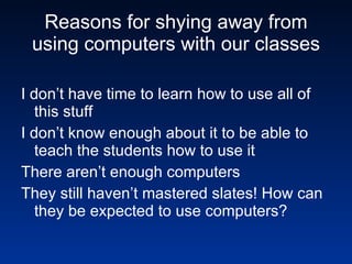 Reasons for shying away from using computers with our classes I don’t have time to learn how to use all of this stuff I don’t know enough about it to be able to teach the students how to use it There aren’t enough computers They still haven’t mastered slates! How can they be expected to use computers? 