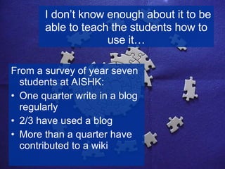 I don’t know enough about it to be able to teach the students how to use it… From a survey of year seven students at AISHK: One quarter write in a blog regularly 2/3 have used a blog More than a quarter have contributed to a wiki 
