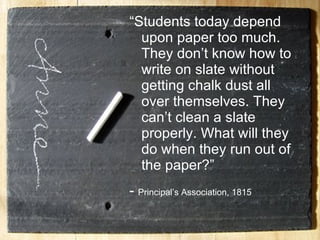 “ Students today depend upon paper too much. They don’t know how to write on slate without getting chalk dust all over themselves. They can’t clean a slate properly. What will they do when they run out of the paper?” -  Principal’s Association, 1815  