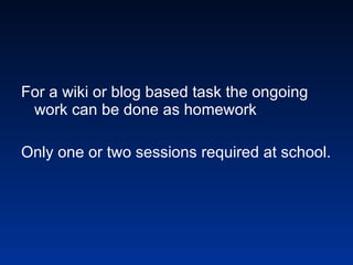 For a wiki or blog based task the ongoing work can be done as homework Only one or two sessions required at school.   