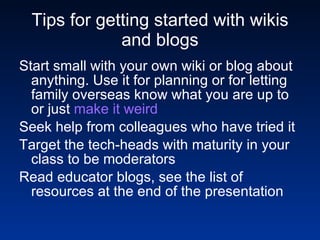 Tips for getting started with wikis and blogs Start small with your own wiki or blog about anything. Use it for planning or for letting family overseas know what you are up to or just  make it weird Seek help from colleagues who have tried it Target the tech-heads with maturity in your class to be moderators Read educator blogs, see the list of resources at the end of the presentation 