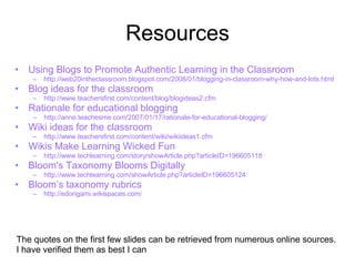 Resources Using Blogs to Promote Authentic Learning in the Classroom   http://web20intheclassroom.blogspot.com/2008/01/blogging-in-classroom-why-how-and-lots.html Blog ideas for the classroom http://www.teachersfirst.com/content/blog/blogideas2.cfm Rationale for educational blogging   http://anne.teachesme.com/2007/01/17/rationale-for-educational-blogging/ Wiki ideas for the classroom http://www.teachersfirst.com/content/wiki/wikiideas1.cfm Wikis Make Learning Wicked Fun  http://www.techlearning.com/story/showArticle.php?articleID=196605118 Bloom's Taxonomy Blooms Digitally http://www.techlearning.com/showArticle.php?articleID=196605124 Bloom’s taxonomy rubrics http:// edorigami.wikispaces.com / The quotes on the first few slides can be retrieved from numerous online sources.  I have verified them as best I can 