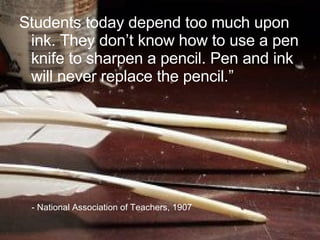 Students today depend too much upon ink. They don’t know how to use a pen knife to sharpen a pencil. Pen and ink will never replace the pencil.” - National Association of Teachers, 1907  