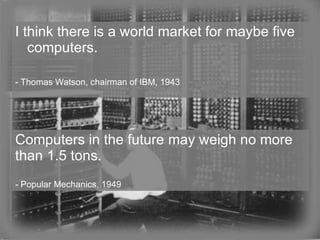 I think there is a world market for maybe five computers. - Thomas Watson, chairman of IBM, 1943 Computers in the future may weigh no more than 1.5 tons. -  Popular Mechanics, 1949  