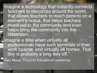 Imagine a technology that instantly connects teachers to resources around the world, that allows teachers to reach parents on a moment’s notice, that helps teachers reach out to the community and even helps bring the community into the classroom. Imagine a time when virtually all professionals have such terminals in their work spaces, and virtually all homes. That day is probably a long way off.” Gary Bloom, Thrust for Educational Leadership,   