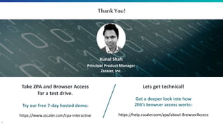 9
Take ZPA and Browser Access
for a test drive.
Try our free 7-day hosted demo:
https://www.zscaler.com/zpa-interactive
ThankYou!
Kunal Shah
Principal Product Manager
Zscaler, Inc.
Lets get technical!
Get a deeper look into how
ZPA’s browser access works:
https://help.zscaler.com/zpa/about-BrowserAccess
 