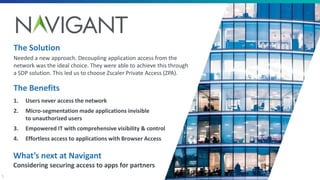 5
The Benefits
1. Users never access the network
2. Micro-segmentation made applications invisible
to unauthorized users
3. Empowered IT with comprehensive visibility & control
4. Effortless access to applications with Browser Access
The Solution
Needed a new approach. Decoupling application access from the
network was the ideal choice. They were able to achieve this through
a SDP solution. This led us to choose Zscaler Private Access (ZPA).
What’s next at Navigant
Considering securing access to apps for partners
 