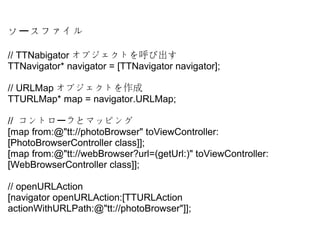  ե`
//?TTNabigator ֥Ȥӳ
TTNavigator*?navigator?=?[TTNavigator?navigator];
//?URLMap ֥Ȥ
TTURLMap*?map?=?navigator.URLMap;
//? ȥ ȥޥåԥ󥰩`
[map?from:@"tt://photoBrowser"?toViewController:
[PhotoBrowserController?class]];
[map?from:@"tt://webBrowser?url=(getUrl:)"?toViewController:
[WebBrowserController?class]];
//?openURLAction
[navigator?openURLAction:[TTURLAction?
actionWithURLPath:@"tt://photoBrowser"]];
 