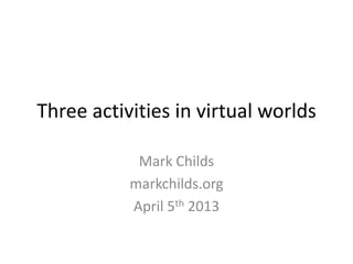 Three activities in virtual worlds
Mark Childs
markchilds.org
April 5th 2013
 