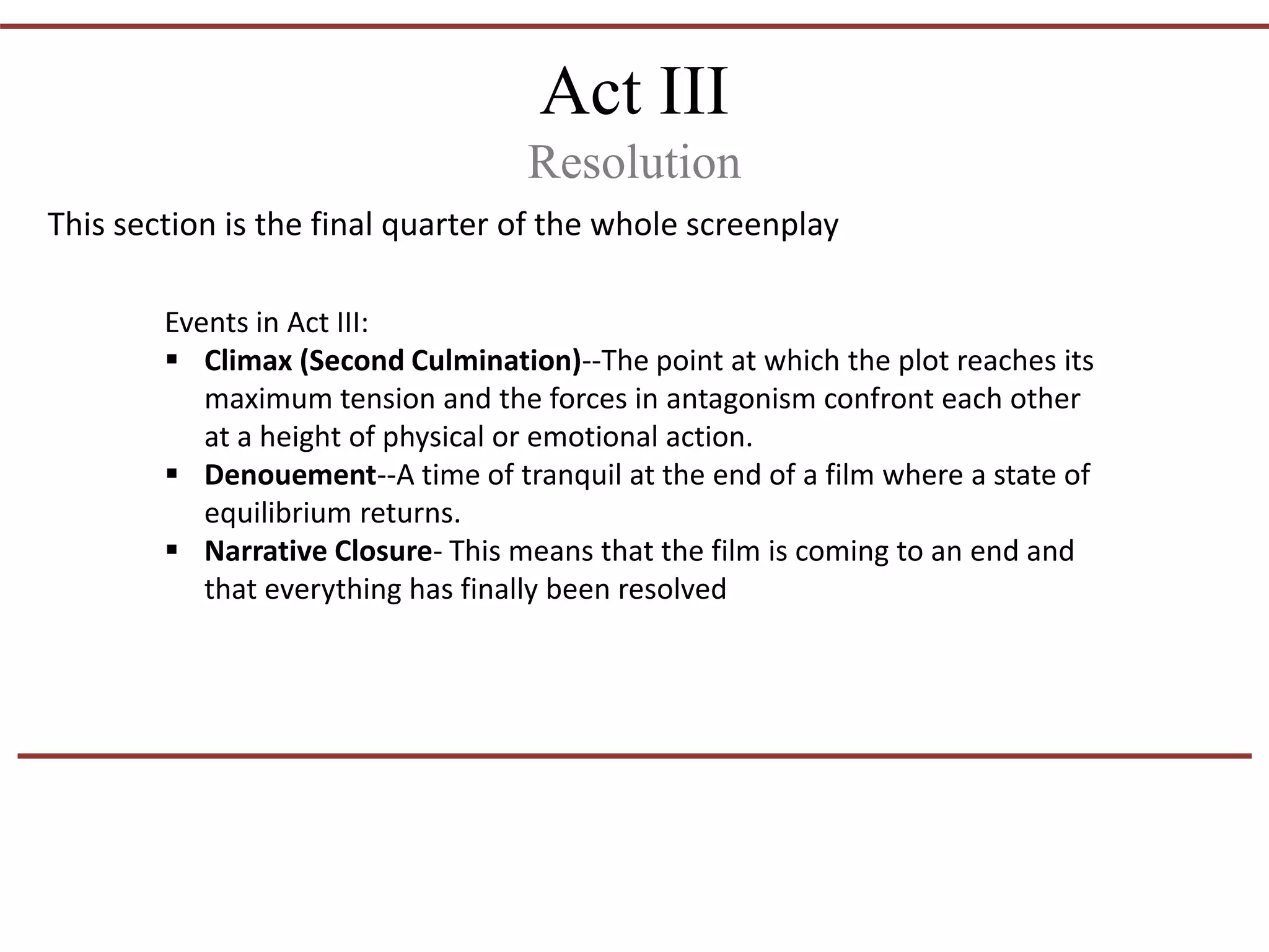 Act III
Resolution
This section is the final quarter of the whole screenplay
Events in Act III:
 Climax (Second Culmination)--The point at which the plot reaches its
maximum tension and the forces in antagonism confront each other
at a height of physical or emotional action.
 Denouement--A time of tranquil at the end of a film where a state of
equilibrium returns.
 Narrative Closure- This means that the film is coming to an end and
that everything has finally been resolved
 