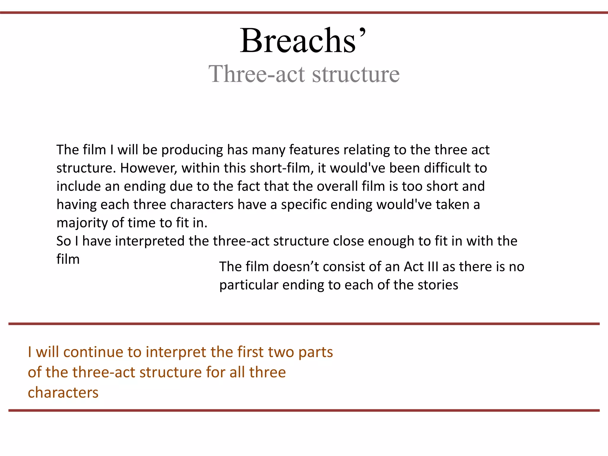 Breachs’
Three-act structure
The film I will be producing has many features relating to the three act
structure. However, within this short-film, it would've been difficult to
include an ending due to the fact that the overall film is too short and
having each three characters have a specific ending would've taken a
majority of time to fit in.
So I have interpreted the three-act structure close enough to fit in with the
film The film doesn’t consist of an Act III as there is no
particular ending to each of the stories
I will continue to interpret the first two parts
of the three-act structure for all three
characters
 