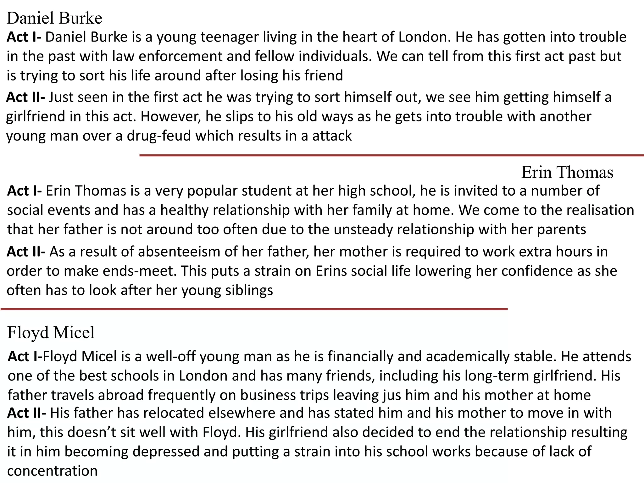 Daniel Burke
Erin Thomas
Floyd Micel
Act I- Daniel Burke is a young teenager living in the heart of London. He has gotten into trouble
in the past with law enforcement and fellow individuals. We can tell from this first act past but
is trying to sort his life around after losing his friend
Act II- Just seen in the first act he was trying to sort himself out, we see him getting himself a
girlfriend in this act. However, he slips to his old ways as he gets into trouble with another
young man over a drug-feud which results in a attack
Act I- Erin Thomas is a very popular student at her high school, he is invited to a number of
social events and has a healthy relationship with her family at home. We come to the realisation
that her father is not around too often due to the unsteady relationship with her parents
Act II- As a result of absenteeism of her father, her mother is required to work extra hours in
order to make ends-meet. This puts a strain on Erins social life lowering her confidence as she
often has to look after her young siblings
Act I-Floyd Micel is a well-off young man as he is financially and academically stable. He attends
one of the best schools in London and has many friends, including his long-term girlfriend. His
father travels abroad frequently on business trips leaving jus him and his mother at home
Act II- His father has relocated elsewhere and has stated him and his mother to move in with
him, this doesn’t sit well with Floyd. His girlfriend also decided to end the relationship resulting
it in him becoming depressed and putting a strain into his school works because of lack of
concentration
 