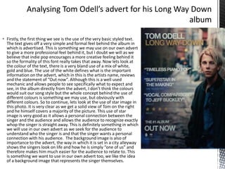  Firstly, the first thing we see is the use of the very basic styled text.
The text gives off a very simple and formal feel behind the album in
which is advertised. This is something we may use on our own advert
to give a more professional feel behind it, but I doubt we will as we
believe that indie pop encourages a more creative feeling behind it
so the formality of this font really takes that away. Now lets look at
the colour of the text, there is a very bland use of a mix of white,
gold and blue. The use of the white defines what is the important
information on the advert, which in this is the artists name, reviews
and the statement of “Out now”. Although this is a well used
mechanic and allows people to see specifically what to expect and
see, in the album directly from the advert, I don’t think the colours
would suit our song style but the whole concept behind the use of
different colours is something we may use, but obviously with
different colours. So to continue, lets look at the use of star image in
this photo. It is very clear as we get a solid view of Tom on the right
and he himself covers a majority of the picture. This use of star
image is very good as it allows a personal connection between the
singer and the audience and allows the audience to recognize exactly
whop the singer is straight away. This is definitely something in which
we will use in our own advert as we seek for the audience to
understand who the singer is and that the singer wants a personal
connection with his audience. The background image is also of
importance to the advert, the way in which it is set in a city alleyway
shows the singers look on life and how he is simply “one of us” and
therefore makes him much easier for the audience to relate to. This
is something we want to use in our own advert too, we like the idea
of a background image that represents the singer themselves.

 