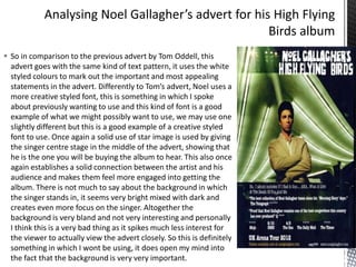  So in comparison to the previous advert by Tom Oddell, this
advert goes with the same kind of text pattern, it uses the white
styled colours to mark out the important and most appealing
statements in the advert. Differently to Tom’s advert, Noel uses a
more creative styled font, this is something in which I spoke
about previously wanting to use and this kind of font is a good
example of what we might possibly want to use, we may use one
slightly different but this is a good example of a creative styled
font to use. Once again a solid use of star image is used by giving
the singer centre stage in the middle of the advert, showing that
he is the one you will be buying the album to hear. This also once
again establishes a solid connection between the artist and his
audience and makes them feel more engaged into getting the
album. There is not much to say about the background in which
the singer stands in, it seems very bright mixed with dark and
creates even more focus on the singer. Altogether the
background is very bland and not very interesting and personally
I think this is a very bad thing as it spikes much less interest for
the viewer to actually view the advert closely. So this is definitely
something in which I wont be using, it does open my mind into
the fact that the background is very very important.

 