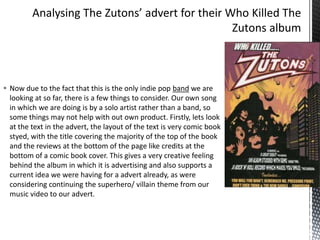  Now due to the fact that this is the only indie pop band we are
looking at so far, there is a few things to consider. Our own song
in which we are doing is by a solo artist rather than a band, so
some things may not help with out own product. Firstly, lets look
at the text in the advert, the layout of the text is very comic book
styed, with the title covering the majority of the top of the book
and the reviews at the bottom of the page like credits at the
bottom of a comic book cover. This gives a very creative feeling
behind the album in which it is advertising and also supports a
current idea we were having for a advert already, as were
considering continuing the superhero/ villain theme from our
music video to our advert.

 